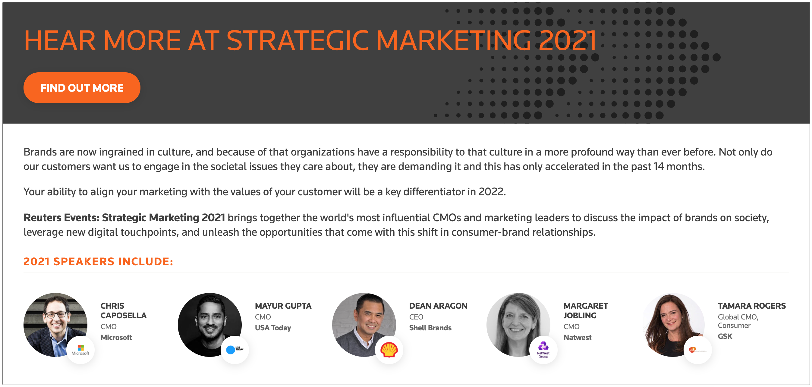 HEAR MORE AT STRATEGIC MARKETING 2021
Brands are now ingrained in culture, and because of that organizations have a responsibility to that culture in a more profound way than ever before. Not only do our customers want us to engage in the societal issues they care about, they are demanding it and this has only accelerated in the past 14 months.

Your ability to align your marketing with the values of your customer will be a key differentiator in 2022.

Reuters Events: Strategic Marketing 2021 brings together the world's most influential CMOs and marketing leaders to discuss the impact of brands on society, leverage new digital touchpoints, and unleash the opportunities that come with this shift in consumer-brand relationships.

2021 SPEAKERS INCLUDE:


CHRIS CAPOSELLA
CMO
Microsoft

MAYUR GUPTA
CMO
USA Today

DEAN ARAGON
CEO
Shell Brands

MARGARET JOBLING
CMO
Natwest

TAMARA ROGERS
Global CMO, Consumer
GSK